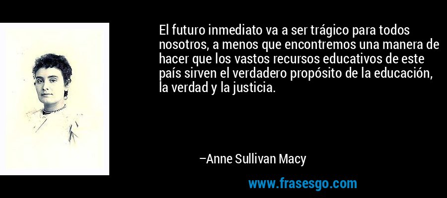 El futuro inmediato va a ser trágico para todos nosotros, a menos que encontremos una manera de hacer que los vastos recursos educativos de este país sirven el verdadero propósito de la educación, la verdad y la justicia. – Anne Sullivan Macy