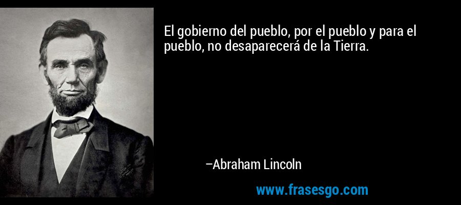 El gobierno del pueblo, por el pueblo y para el pueblo, no desaparecerá de la Tierra. – Abraham Lincoln