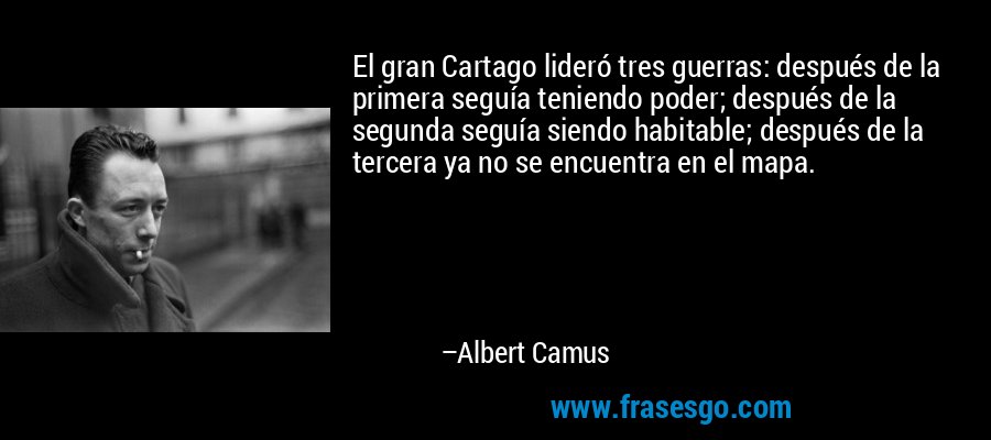 El gran Cartago lideró tres guerras: después de la primera seguía teniendo poder; después de la segunda seguía siendo habitable; después de la tercera ya no se encuentra en el mapa. – Albert Camus