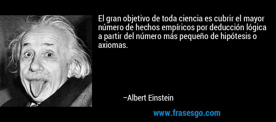 El gran objetivo de toda ciencia es cubrir el mayor número de hechos empíricos por deducción lógica a partir del número más pequeño de hipótesis o axiomas. – Albert Einstein