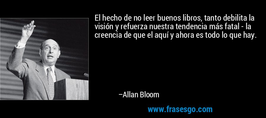 El hecho de no leer buenos libros, tanto debilita la visión y refuerza nuestra tendencia más fatal - la creencia de que el aquí y ahora es todo lo que hay. – Allan Bloom