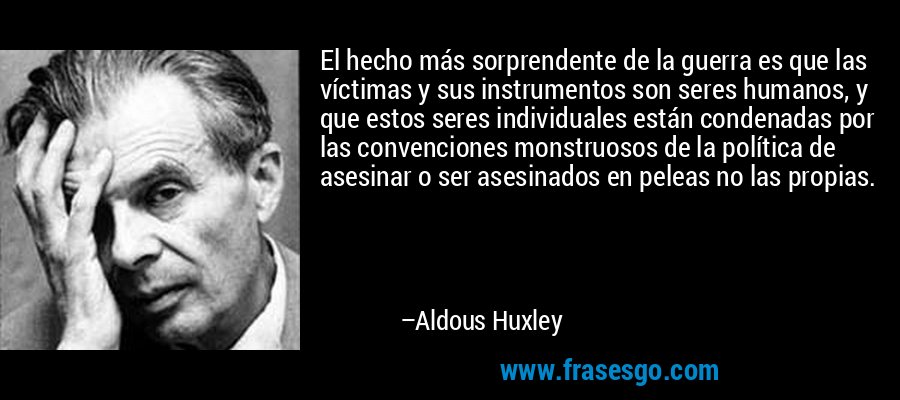 El hecho más sorprendente de la guerra es que las víctimas y sus instrumentos son seres humanos, y que estos seres individuales están condenadas por las convenciones monstruosos de la política de asesinar o ser asesinados en peleas no las propias. – Aldous Huxley