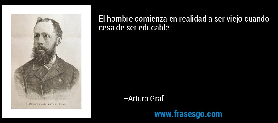 El hombre comienza en realidad a ser viejo cuando cesa de ser educable. – Arturo Graf