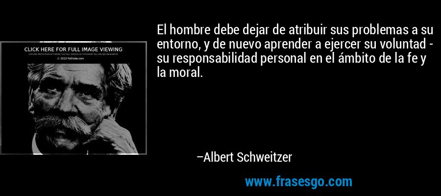 El hombre debe dejar de atribuir sus problemas a su entorno, y de nuevo aprender a ejercer su voluntad - su responsabilidad personal en el ámbito de la fe y la moral. – Albert Schweitzer