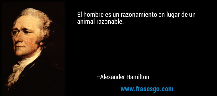 El hombre es un razonamiento en lugar de un animal razonable. – Alexander Hamilton