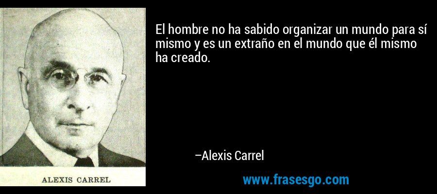 El hombre no ha sabido organizar un mundo para sí mismo y es un extraño en el mundo que él mismo ha creado. – Alexis Carrel