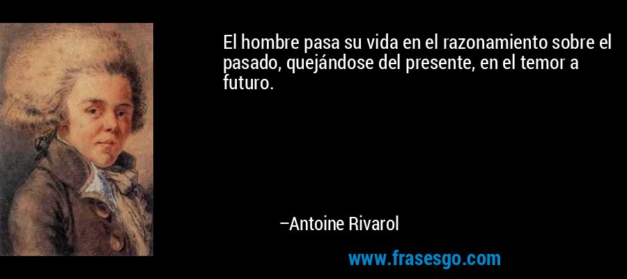 El hombre pasa su vida en el razonamiento sobre el pasado, quejándose del presente, en el temor a futuro. – Antoine Rivarol