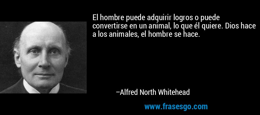 El hombre puede adquirir logros o puede convertirse en un animal, lo que él quiere. Dios hace a los animales, el hombre se hace. – Alfred North Whitehead