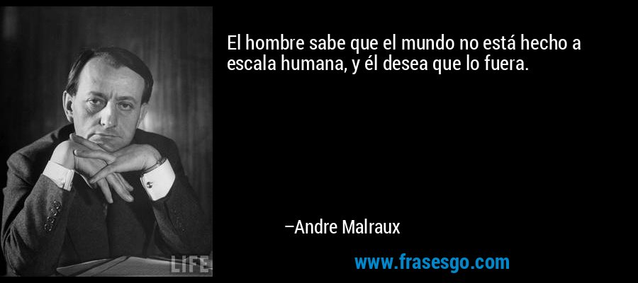 El hombre sabe que el mundo no está hecho a escala humana, y él desea que lo fuera. – Andre Malraux