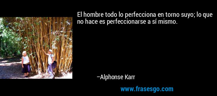 El hombre todo lo perfecciona en torno suyo; lo que no hace es perfeccionarse a sí mismo. – Alphonse Karr