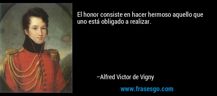 El honor consiste en hacer hermoso aquello que uno está obligado a realizar. – Alfred Victor de Vigny
