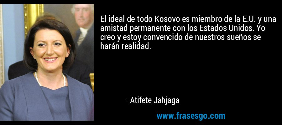 El ideal de todo Kosovo es miembro de la E.U. y una amistad permanente con los Estados Unidos. Yo creo y estoy convencido de nuestros sueños se harán realidad. – Atifete Jahjaga