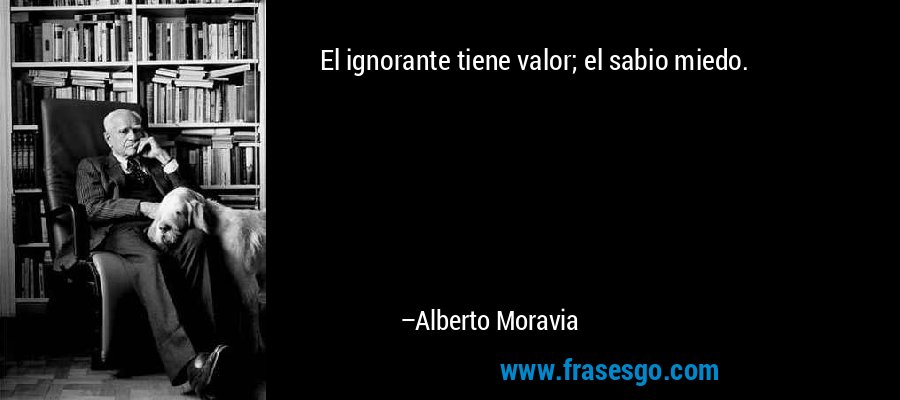 El ignorante tiene valor; el sabio miedo. – Alberto Moravia