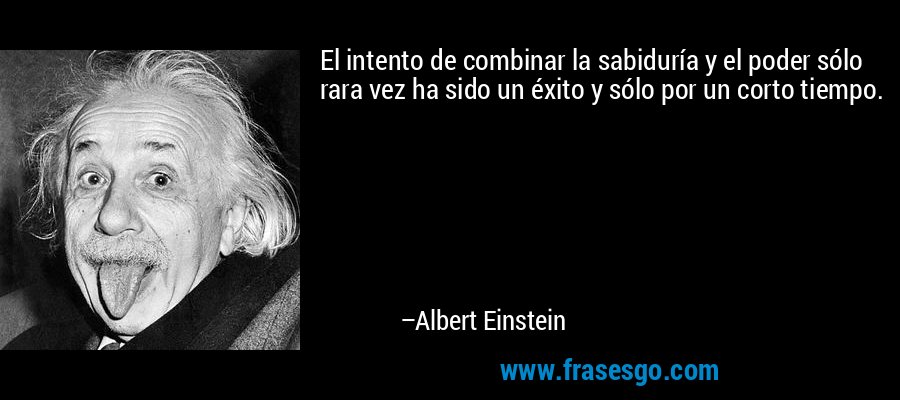 El intento de combinar la sabiduría y el poder sólo rara vez ha sido un éxito y sólo por un corto tiempo. – Albert Einstein