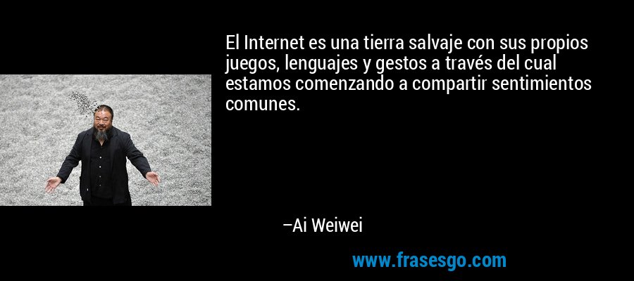 El Internet es una tierra salvaje con sus propios juegos, lenguajes y gestos a través del cual estamos comenzando a compartir sentimientos comunes. – Ai Weiwei