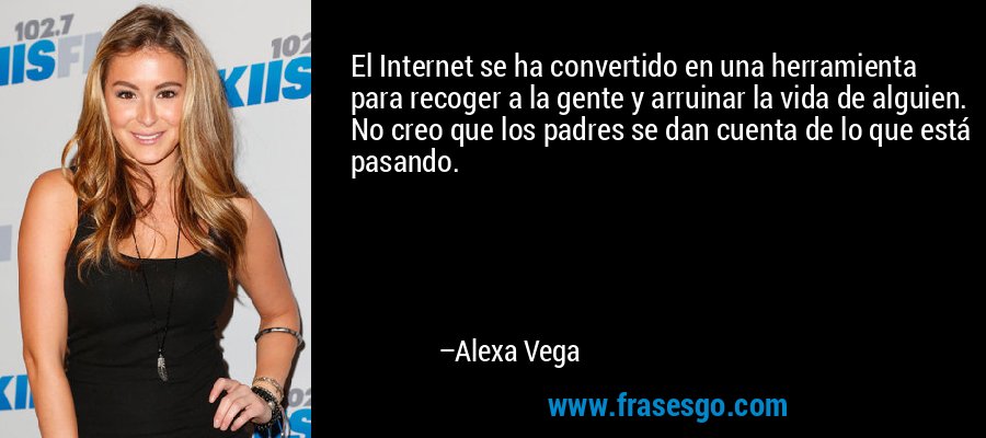 El Internet se ha convertido en una herramienta para recoger a la gente y arruinar la vida de alguien. No creo que los padres se dan cuenta de lo que está pasando. – Alexa Vega