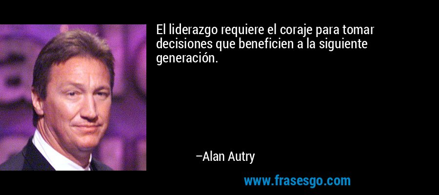 El liderazgo requiere el coraje para tomar decisiones que beneficien a la siguiente generación. – Alan Autry