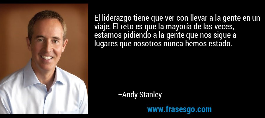El liderazgo tiene que ver con llevar a la gente en un viaje. El reto es que la mayoría de las veces, estamos pidiendo a la gente que nos sigue a lugares que nosotros nunca hemos estado. – Andy Stanley