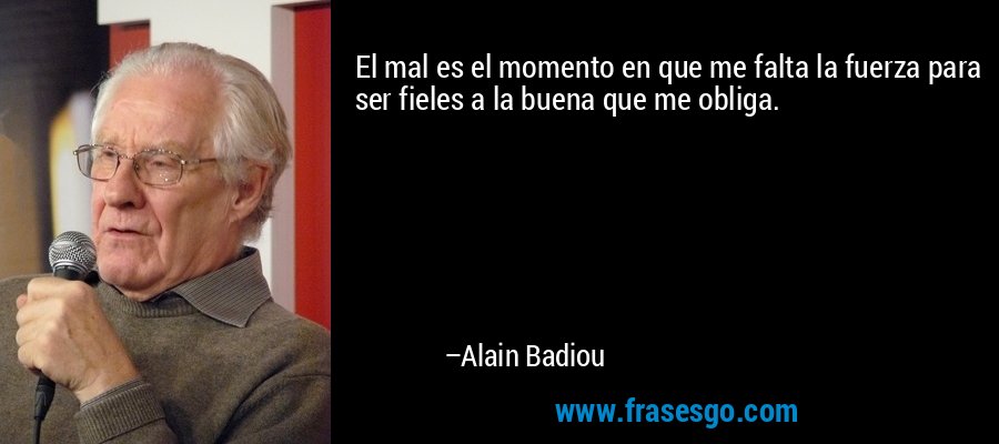 El mal es el momento en que me falta la fuerza para ser fieles a la buena que me obliga. – Alain Badiou