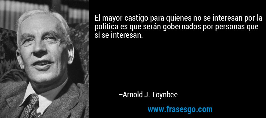 El mayor castigo para quienes no se interesan por la política es que serán gobernados por personas que sí se interesan. – Arnold J. Toynbee