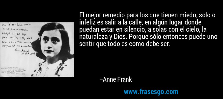 El mejor remedio para los que tienen miedo, solo o infeliz es salir a la calle, en algún lugar donde puedan estar en silencio, a solas con el cielo, la naturaleza y Dios. Porque sólo entonces puede uno sentir que todo es como debe ser. – Anne Frank