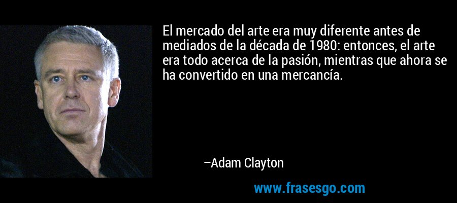 El mercado del arte era muy diferente antes de mediados de la década de 1980: entonces, el arte era todo acerca de la pasión, mientras que ahora se ha convertido en una mercancía. – Adam Clayton