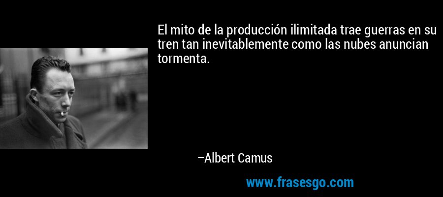 El mito de la producción ilimitada trae guerras en su tren tan inevitablemente como las nubes anuncian tormenta. – Albert Camus