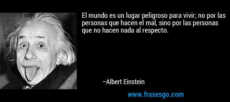 El mundo es un lugar peligroso para vivir; no por las personas que hacen el mal, sino por las personas que no hacen nada al respecto. – Albert Einstein