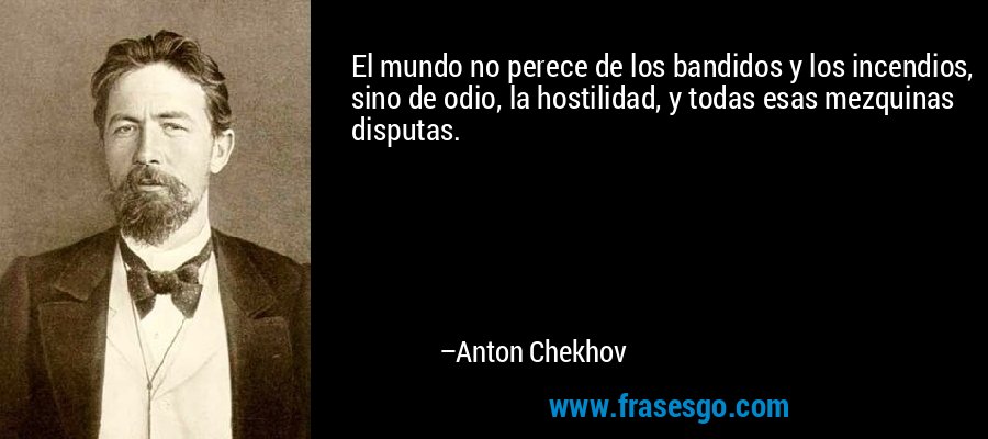 El mundo no perece de los bandidos y los incendios, sino de odio, la hostilidad, y todas esas mezquinas disputas. – Anton Chekhov