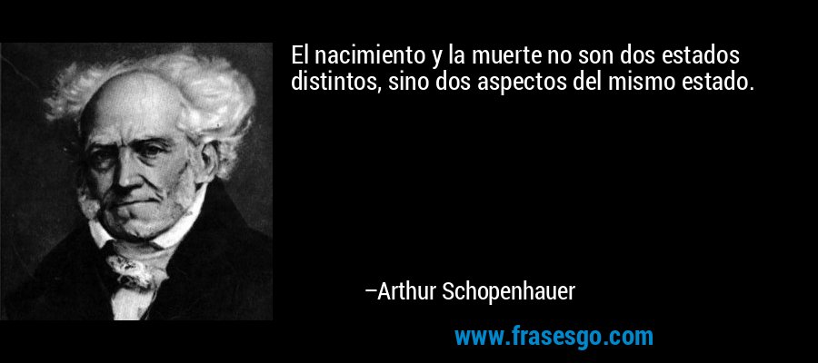 El nacimiento y la muerte no son dos estados distintos, sino dos aspectos del mismo estado. – Arthur Schopenhauer