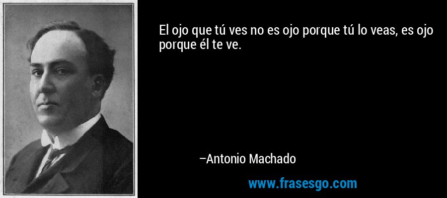 El ojo que tú ves no es ojo porque tú lo veas, es ojo porque él te ve. – Antonio Machado
