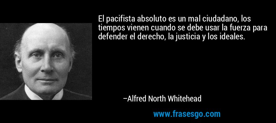 El pacifista absoluto es un mal ciudadano, los tiempos vienen cuando se debe usar la fuerza para defender el derecho, la justicia y los ideales. – Alfred North Whitehead
