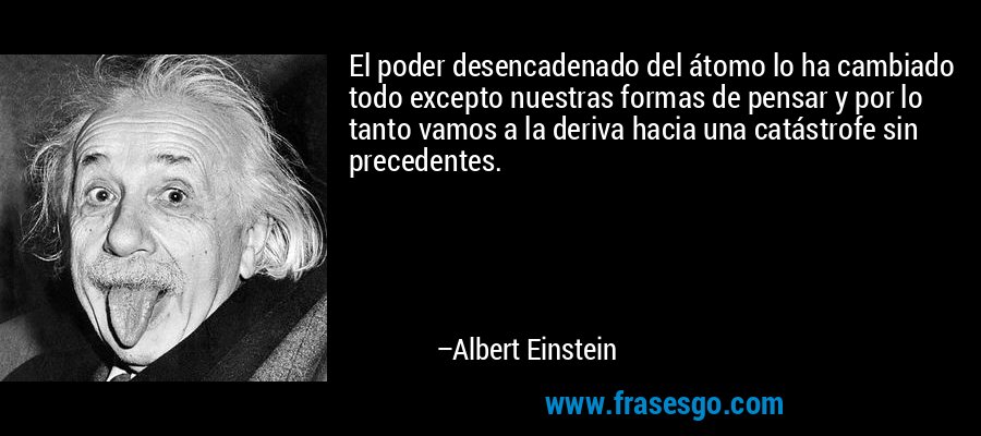 El poder desencadenado del átomo lo ha cambiado todo excepto nuestras formas de pensar y por lo tanto vamos a la deriva hacia una catástrofe sin precedentes. – Albert Einstein