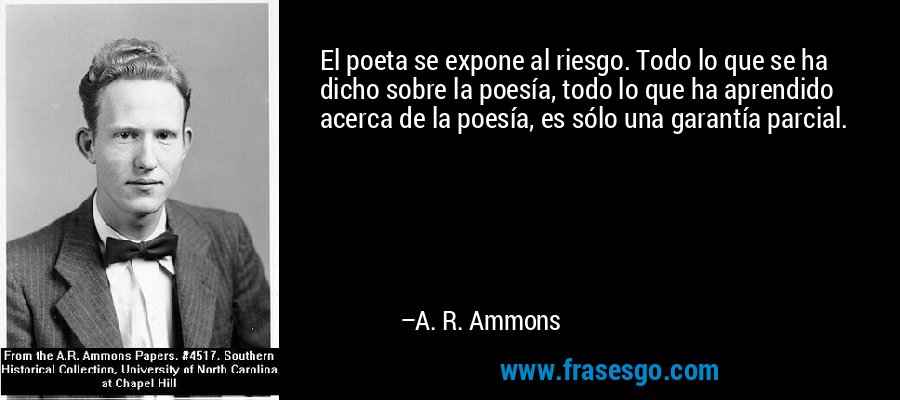 El poeta se expone al riesgo. Todo lo que se ha dicho sobre la poesía, todo lo que ha aprendido acerca de la poesía, es sólo una garantía parcial. – A. R. Ammons