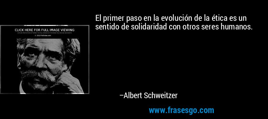 El primer paso en la evolución de la ética es un sentido de solidaridad con otros seres humanos. – Albert Schweitzer