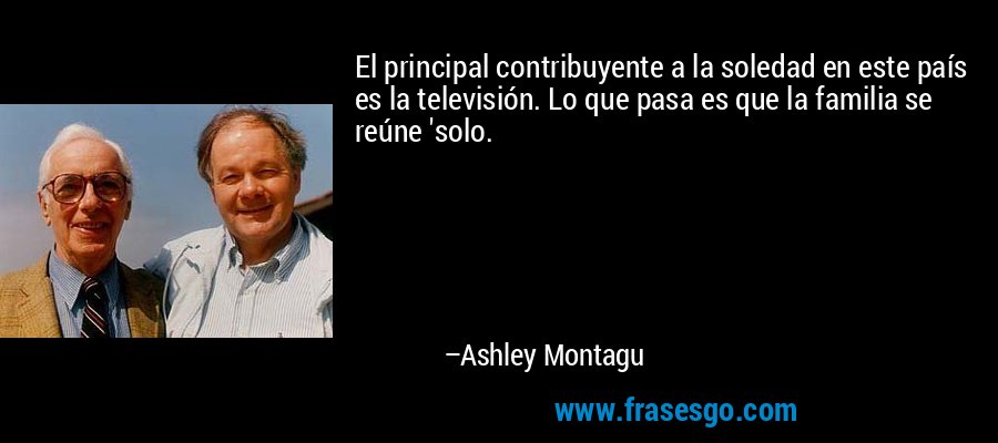 El principal contribuyente a la soledad en este país es la televisión. Lo que pasa es que la familia se reúne 'solo. – Ashley Montagu