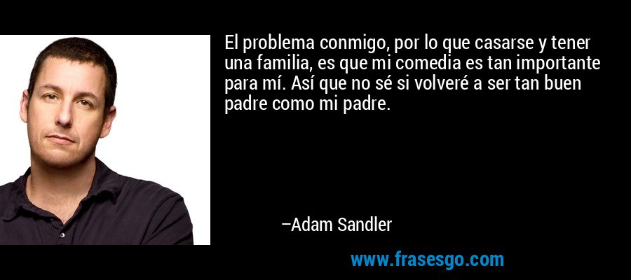 El problema conmigo, por lo que casarse y tener una familia, es que mi comedia es tan importante para mí. Así que no sé si volveré a ser tan buen padre como mi padre. – Adam Sandler