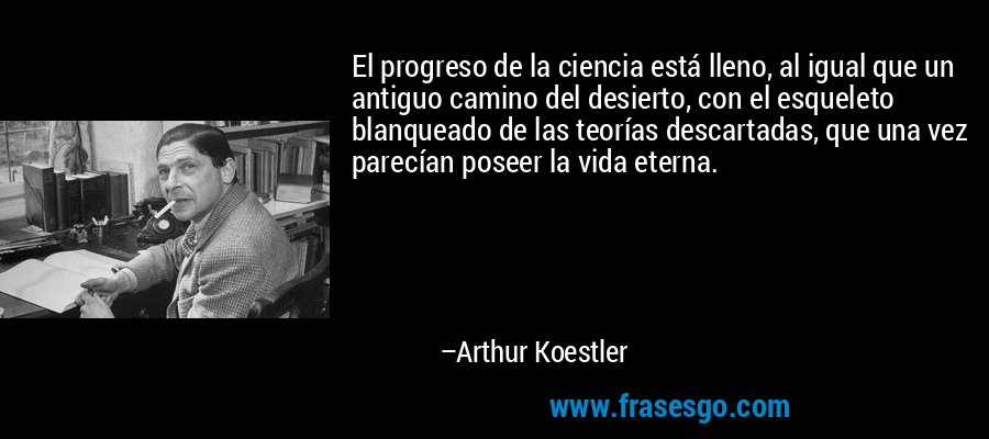 El progreso de la ciencia está lleno, al igual que un antiguo camino del desierto, con el esqueleto blanqueado de las teorías descartadas, que una vez parecían poseer la vida eterna. – Arthur Koestler