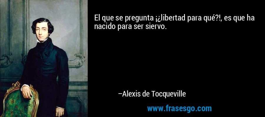 El que se pregunta ¡¿libertad para qué?!, es que ha nacido para ser siervo. – Alexis de Tocqueville