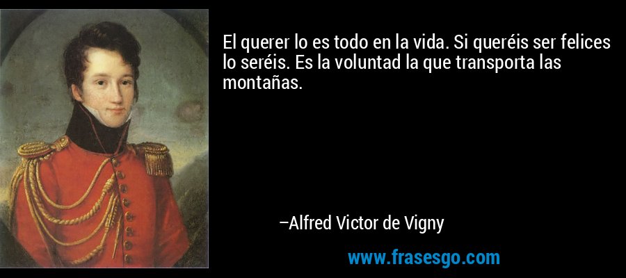 El querer lo es todo en la vida. Si queréis ser felices lo seréis. Es la voluntad la que transporta las montañas. – Alfred Victor de Vigny