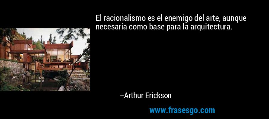 El racionalismo es el enemigo del arte, aunque necesaria como base para la arquitectura. – Arthur Erickson