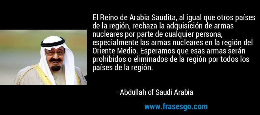 El Reino de Arabia Saudita, al igual que otros países de la región, rechaza la adquisición de armas nucleares por parte de cualquier persona, especialmente las armas nucleares en la región del Oriente Medio. Esperamos que esas armas serán prohibidos o eliminados de la región por todos los países de la región. – Abdullah of Saudi Arabia