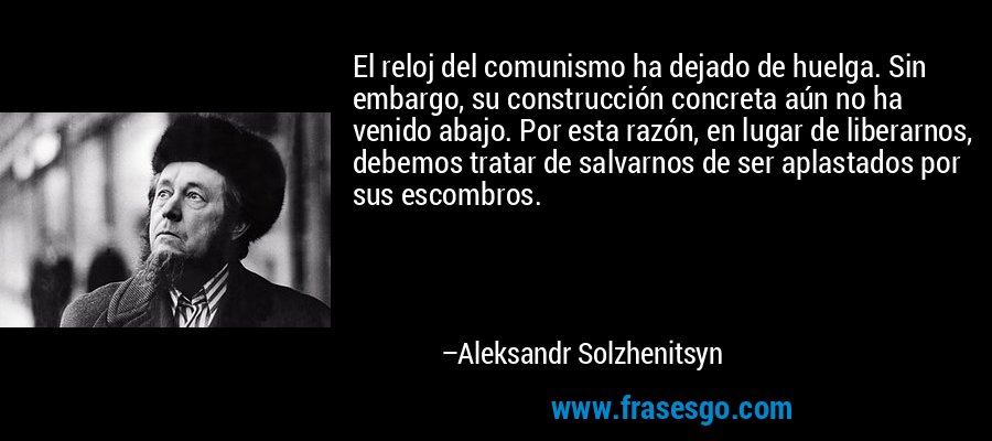 El reloj del comunismo ha dejado de huelga. Sin embargo, su construcción concreta aún no ha venido abajo. Por esta razón, en lugar de liberarnos, debemos tratar de salvarnos de ser aplastados por sus escombros. – Aleksandr Solzhenitsyn