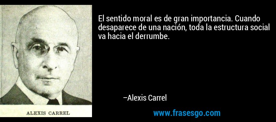 El sentido moral es de gran importancia. Cuando desaparece de una nación, toda la estructura social va hacia el derrumbe. – Alexis Carrel
