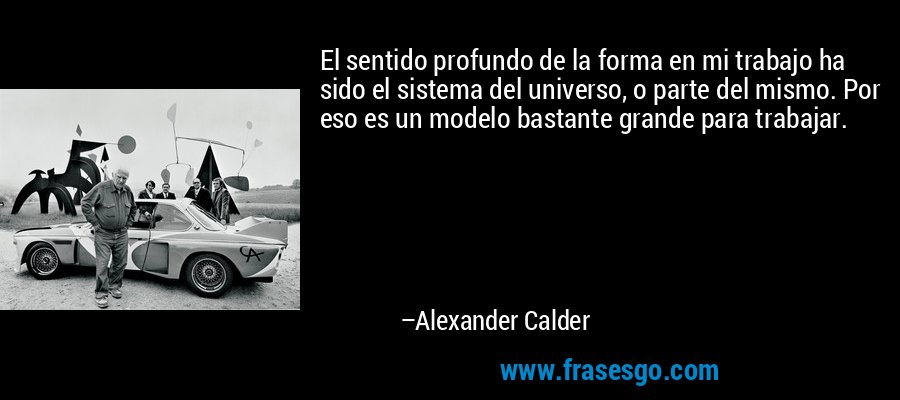 El sentido profundo de la forma en mi trabajo ha sido el sistema del universo, o parte del mismo. Por eso es un modelo bastante grande para trabajar. – Alexander Calder