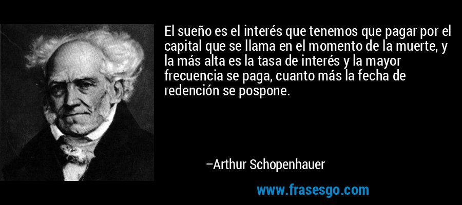 El sueño es el interés que tenemos que pagar por el capital que se llama en el momento de la muerte, y la más alta es la tasa de interés y la mayor frecuencia se paga, cuanto más la fecha de redención se pospone. – Arthur Schopenhauer