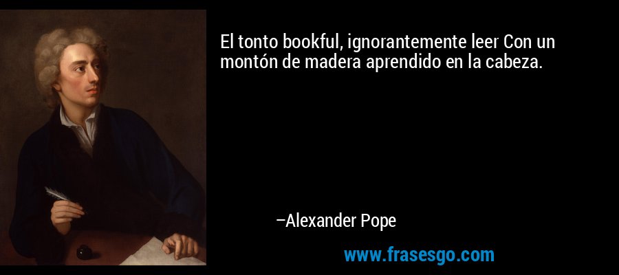 El tonto bookful, ignorantemente leer Con un montón de madera aprendido en la cabeza. – Alexander Pope