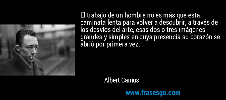 El trabajo de un hombre no es más que esta caminata lenta para volver a descubrir, a través de los desvíos del arte, esas dos o tres imágenes grandes y simples en cuya presencia su corazón se abrió por primera vez. – Albert Camus