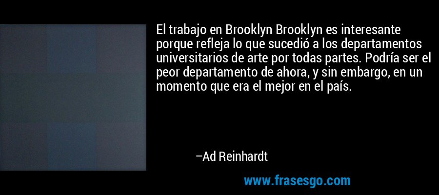 El trabajo en Brooklyn Brooklyn es interesante porque refleja lo que sucedió a los departamentos universitarios de arte por todas partes. Podría ser el peor departamento de ahora, y sin embargo, en un momento que era el mejor en el país. – Ad Reinhardt