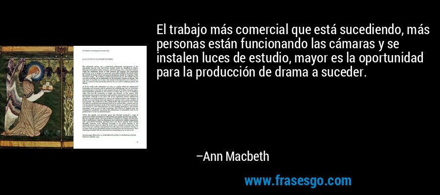 El trabajo más comercial que está sucediendo, más personas están funcionando las cámaras y se instalen luces de estudio, mayor es la oportunidad para la producción de drama a suceder. – Ann Macbeth